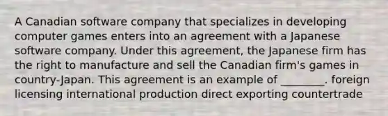 A Canadian software company that specializes in developing computer games enters into an agreement with a Japanese software company. Under this agreement, the Japanese firm has the right to manufacture and sell the Canadian firm's games in country-Japan. This agreement is an example of ________. foreign licensing international production direct exporting countertrade