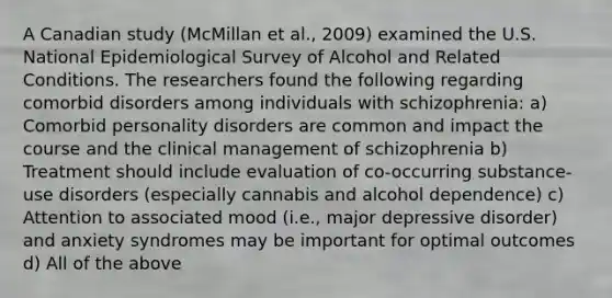 A Canadian study (McMillan et al., 2009) examined the U.S. National Epidemiological Survey of Alcohol and Related Conditions. The researchers found the following regarding comorbid disorders among individuals with schizophrenia: a) Comorbid personality disorders are common and impact the course and the clinical management of schizophrenia b) Treatment should include evaluation of co-occurring substance-use disorders (especially cannabis and alcohol dependence) c) Attention to associated mood (i.e., major depressive disorder) and anxiety syndromes may be important for optimal outcomes d) All of the above