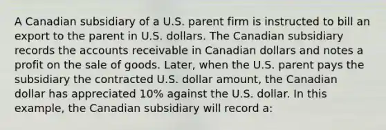 A Canadian subsidiary of a U.S. parent firm is instructed to bill an export to the parent in U.S. dollars. The Canadian subsidiary records the accounts receivable in Canadian dollars and notes a profit on the sale of goods. Later, when the U.S. parent pays the subsidiary the contracted U.S. dollar amount, the Canadian dollar has appreciated 10% against the U.S. dollar. In this example, the Canadian subsidiary will record a: