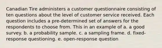 Canadian Tire administers a customer questionnaire consisting of ten questions about the level of customer service received. Each question includes a pre-determined set of answers for the respondents to choose from. This in an example of a. a good survey. b. a probability sample. c. a sampling frame. d. fixed-response questioning. e. open-response question