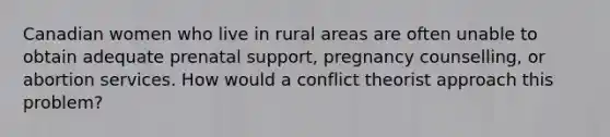 Canadian women who live in rural areas are often unable to obtain adequate prenatal support, pregnancy counselling, or abortion services. How would a conflict theorist approach this problem?