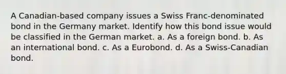 A Canadian-based company issues a Swiss Franc-denominated bond in the Germany market. Identify how this bond issue would be classified in the German market. a. As a foreign bond. b. As an international bond. c. As a Eurobond. d. As a Swiss-Canadian bond.