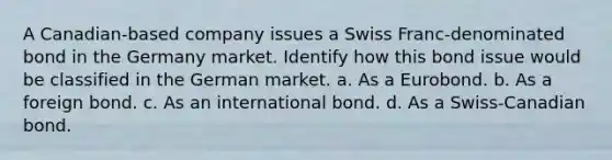 A Canadian-based company issues a Swiss Franc-denominated bond in the Germany market. Identify how this bond issue would be classified in the German market. a. As a Eurobond. b. As a foreign bond. c. As an international bond. d. As a Swiss-Canadian bond.