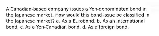 A Canadian-based company issues a Yen-denominated bond in the Japanese market. How would this bond issue be classified in the Japanese market? a. As a Eurobond. b. As an international bond. c. As a Yen-Canadian bond. d. As a foreign bond.