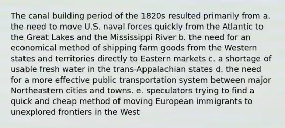 The canal building period of the 1820s resulted primarily from a. the need to move U.S. naval forces quickly from the Atlantic to the Great Lakes and the Mississippi River b. the need for an economical method of shipping farm goods from the Western states and territories directly to Eastern markets c. a shortage of usable fresh water in the trans-Appalachian states d. the need for a more effective public transportation system between major Northeastern cities and towns. e. speculators trying to find a quick and cheap method of moving European immigrants to unexplored frontiers in the West