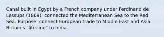 Canal built in Egypt by a French company under Ferdinand de Lessups (1869); connected the Mediterranean Sea to the Red Sea. Purpose: connect European trade to Middle East and Asia Britain's "life-line" to India.