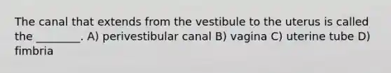 The canal that extends from the vestibule to the uterus is called the ________. A) perivestibular canal B) vagina C) uterine tube D) fimbria