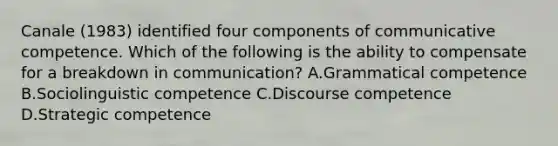 Canale (1983) identified four components of communicative competence. Which of the following is the ability to compensate for a breakdown in communication? A.Grammatical competence B.Sociolinguistic competence C.Discourse competence D.Strategic competence