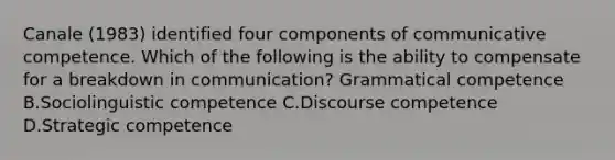 Canale (1983) identified four components of communicative competence. Which of the following is the ability to compensate for a breakdown in communication? Grammatical competence B.Sociolinguistic competence C.Discourse competence D.Strategic competence