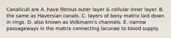 Canaliculi are A. have fibrous outer layer & cellular inner layer. B. the same as Haversian canals. C. layers of bony matrix laid down in rings. D. also known as Volkmann's channels. E. narrow passageways in the matrix connecting lacunae to blood supply.