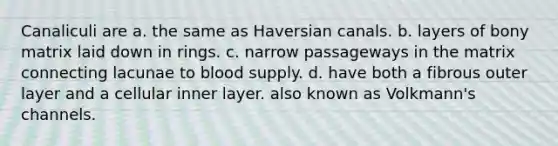 Canaliculi are a. the same as Haversian canals. b. layers of bony matrix laid down in rings. c. narrow passageways in the matrix connecting lacunae to blood supply. d. have both a fibrous outer layer and a cellular inner layer. also known as Volkmann's channels.