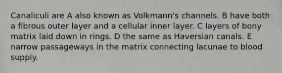 Canaliculi are A also known as Volkmann's channels. B have both a fibrous outer layer and a cellular inner layer. C layers of bony matrix laid down in rings. D the same as Haversian canals. E narrow passageways in the matrix connecting lacunae to blood supply.