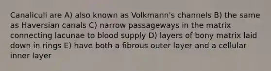 Canaliculi are A) also known as Volkmann's channels B) the same as Haversian canals C) narrow passageways in the matrix connecting lacunae to blood supply D) layers of bony matrix laid down in rings E) have both a fibrous outer layer and a cellular inner layer