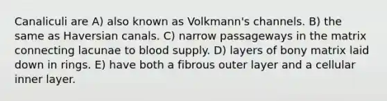 Canaliculi are A) also known as Volkmann's channels. B) the same as Haversian canals. C) narrow passageways in the matrix connecting lacunae to blood supply. D) layers of bony matrix laid down in rings. E) have both a fibrous outer layer and a cellular inner layer.