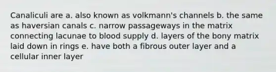 Canaliculi are a. also known as volkmann's channels b. the same as haversian canals c. narrow passageways in the matrix connecting lacunae to blood supply d. layers of the bony matrix laid down in rings e. have both a fibrous outer layer and a cellular inner layer