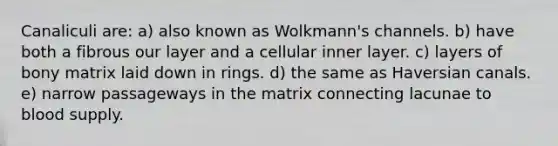 Canaliculi are: a) also known as Wolkmann's channels. b) have both a fibrous our layer and a cellular inner layer. c) layers of bony matrix laid down in rings. d) the same as Haversian canals. e) narrow passageways in the matrix connecting lacunae to blood supply.