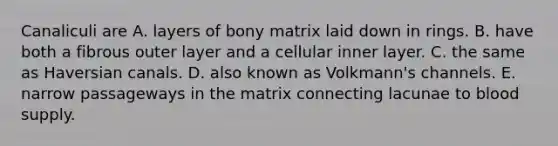 Canaliculi are A. layers of bony matrix laid down in rings. B. have both a fibrous outer layer and a cellular inner layer. C. the same as Haversian canals. D. also known as Volkmann's channels. E. narrow passageways in the matrix connecting lacunae to blood supply.