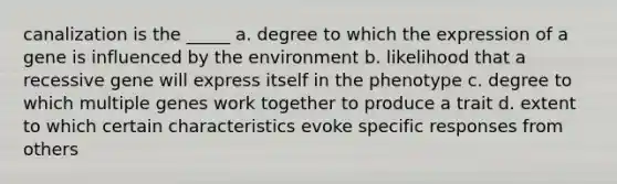 canalization is the _____ a. degree to which the expression of a gene is influenced by the environment b. likelihood that a recessive gene will express itself in the phenotype c. degree to which multiple genes work together to produce a trait d. extent to which certain characteristics evoke specific responses from others