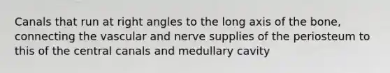 Canals that run at right angles to the long axis of the bone, connecting the vascular and nerve supplies of the periosteum to this of the central canals and medullary cavity