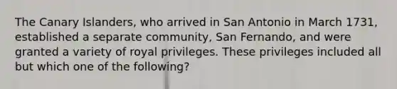 The Canary Islanders, who arrived in San Antonio in March 1731, established a separate community, San Fernando, and were granted a variety of royal privileges. These privileges included all but which one of the following?