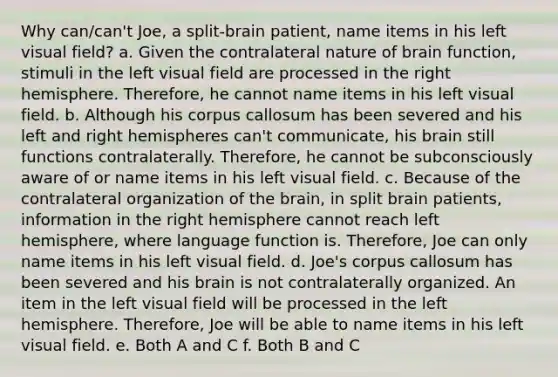 Why can/can't Joe, a split-brain patient, name items in his left visual field? a. Given the contralateral nature of brain function, stimuli in the left visual field are processed in the right hemisphere. Therefore, he cannot name items in his left visual field. b. Although his corpus callosum has been severed and his left and right hemispheres can't communicate, his brain still functions contralaterally. Therefore, he cannot be subconsciously aware of or name items in his left visual field. c. Because of the contralateral organization of the brain, in split brain patients, information in the right hemisphere cannot reach left hemisphere, where language function is. Therefore, Joe can only name items in his left visual field. d. Joe's corpus callosum has been severed and his brain is not contralaterally organized. An item in the left visual field will be processed in the left hemisphere. Therefore, Joe will be able to name items in his left visual field. e. Both A and C f. Both B and C