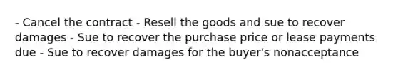 - Cancel the contract - Resell the goods and sue to recover damages - Sue to recover the purchase price or lease payments due - Sue to recover damages for the buyer's nonacceptance