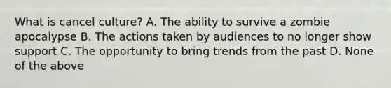 What is cancel culture? A. The ability to survive a zombie apocalypse B. The actions taken by audiences to no longer show support C. The opportunity to bring trends from the past D. None of the above