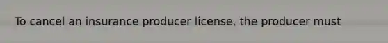 To cancel an insurance producer license, the producer must