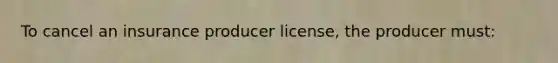 To cancel an insurance producer license, the producer must: