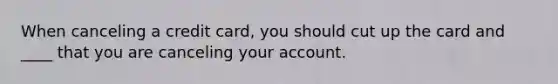 When canceling a credit card, you should cut up the card and ____ that you are canceling your account.