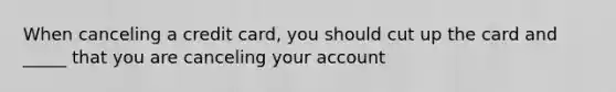 When canceling a credit card, you should cut up the card and _____ that you are canceling your account