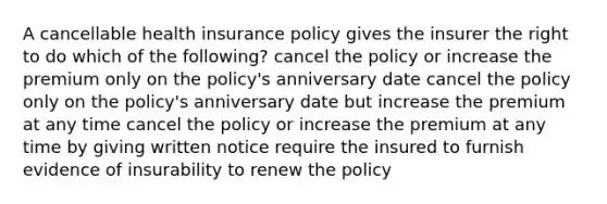 A cancellable health insurance policy gives the insurer the right to do which of the following? cancel the policy or increase the premium only on the policy's anniversary date cancel the policy only on the policy's anniversary date but increase the premium at any time cancel the policy or increase the premium at any time by giving written notice require the insured to furnish evidence of insurability to renew the policy