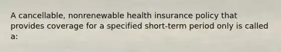 A cancellable, nonrenewable health insurance policy that provides coverage for a specified short-term period only is called a: