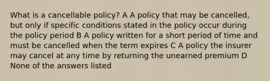 What is a cancellable policy? A A policy that may be cancelled, but only if specific conditions stated in the policy occur during the policy period B A policy written for a short period of time and must be cancelled when the term expires C A policy the insurer may cancel at any time by returning the unearned premium D None of the answers listed