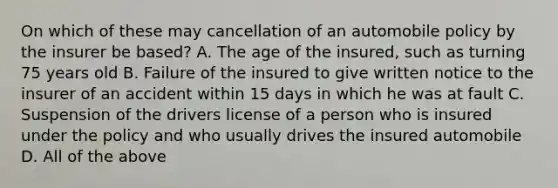 On which of these may cancellation of an automobile policy by the insurer be based? A. The age of the insured, such as turning 75 years old B. Failure of the insured to give written notice to the insurer of an accident within 15 days in which he was at fault C. Suspension of the drivers license of a person who is insured under the policy and who usually drives the insured automobile D. All of the above