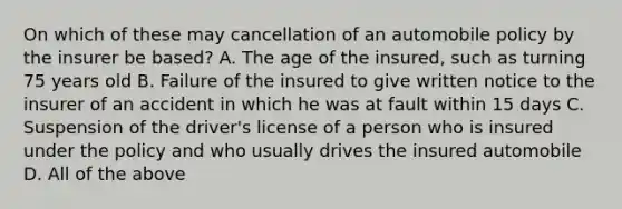 On which of these may cancellation of an automobile policy by the insurer be based? A. The age of the insured, such as turning 75 years old B. Failure of the insured to give written notice to the insurer of an accident in which he was at fault within 15 days C. Suspension of the driver's license of a person who is insured under the policy and who usually drives the insured automobile D. All of the above