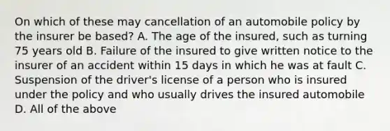 On which of these may cancellation of an automobile policy by the insurer be based? A. The age of the insured, such as turning 75 years old B. Failure of the insured to give written notice to the insurer of an accident within 15 days in which he was at fault C. Suspension of the driver's license of a person who is insured under the policy and who usually drives the insured automobile D. All of the above