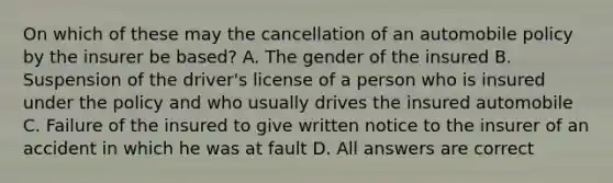 On which of these may the cancellation of an automobile policy by the insurer be based? A. The gender of the insured B. Suspension of the driver's license of a person who is insured under the policy and who usually drives the insured automobile C. Failure of the insured to give written notice to the insurer of an accident in which he was at fault D. All answers are correct