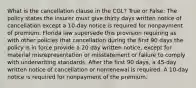 What is the cancellation clause in the CGL? True or False: The policy states the insurer must give thirty days written notice of cancellation except a 10-day notice is required for nonpayment of premium. Florida law supersede this provision requiring as with other policies that cancellation during the first 90 days the policy is in force provide a 20 day written notice, except for material misrepresentation or misstatement or failure to comply with underwriting standards. After the first 90 days, a 45-day written notice of cancellation or nonrenewal is required. A 10-day notice is required for nonpayment of the premium.