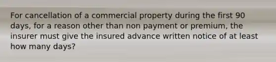 For cancellation of a commercial property during the first 90 days, for a reason other than non payment or premium, the insurer must give the insured advance written notice of at least how many days?