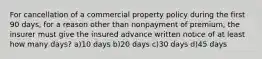 For cancellation of a commercial property policy during the first 90 days, for a reason other than nonpayment of premium, the insurer must give the insured advance written notice of at least how many days? a)10 days b)20 days c)30 days d)45 days