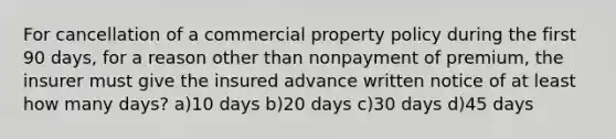 For cancellation of a commercial property policy during the first 90 days, for a reason other than nonpayment of premium, the insurer must give the insured advance written notice of at least how many days? a)10 days b)20 days c)30 days d)45 days