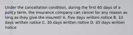 Under the cancellation condition, during the first 60 days of a policy term, the insurance company can cancel for any reason as long as they give the insured? A. Five days written notice B. 10 days written notice C. 30 days written notice D. 45 days written notice