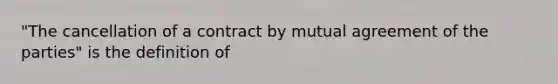 "The cancellation of a contract by mutual agreement of the parties" is the definition of