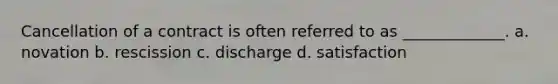 Cancellation of a contract is often referred to as _____________. a. novation b. rescission c. discharge d. satisfaction