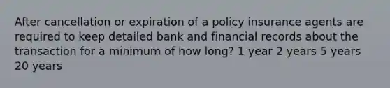 After cancellation or expiration of a policy insurance agents are required to keep detailed bank and financial records about the transaction for a minimum of how long? 1 year 2 years 5 years 20 years