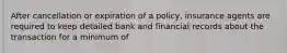 After cancellation or expiration of a policy, insurance agents are required to keep detailed bank and financial records about the transaction for a minimum of