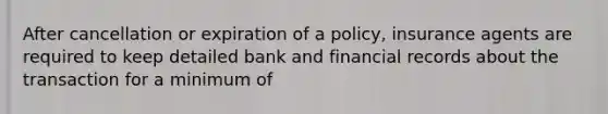 After cancellation or expiration of a policy, insurance agents are required to keep detailed bank and financial records about the transaction for a minimum of