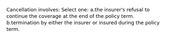 Cancellation involves: Select one: a.the insurer's refusal to continue the coverage at the end of the policy term. b.termination by either the insurer or insured during the policy term.