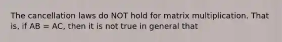 The cancellation laws do NOT hold for matrix multiplication. That is, if AB = AC, then it is not true in general that